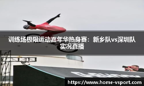 训练场极限运动嘉年华热身赛：新乡队vs深圳队实况直播